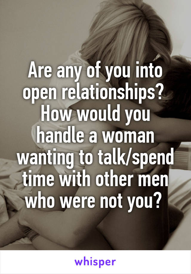 Are any of you into open relationships? 
How would you handle a woman wanting to talk/spend time with other men who were not you? 