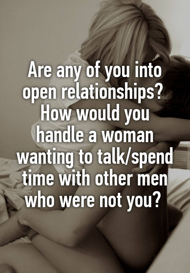 Are any of you into open relationships? 
How would you handle a woman wanting to talk/spend time with other men who were not you? 