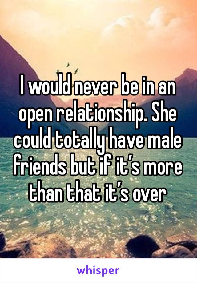 I would never be in an open relationship. She could totally have male friends but if it’s more than that it’s over 