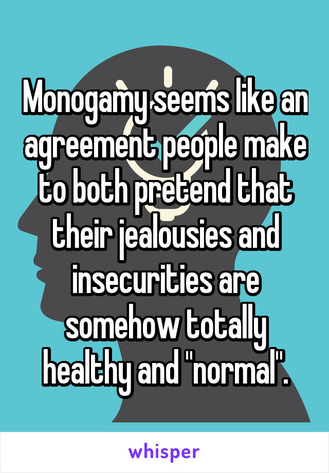 Monogamy seems like an agreement people make to both pretend that their jealousies and insecurities are somehow totally healthy and "normal".