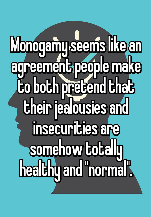 Monogamy seems like an agreement people make to both pretend that their jealousies and insecurities are somehow totally healthy and "normal".