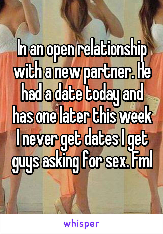 In an open relationship with a new partner. He had a date today and has one later this week I never get dates I get guys asking for sex. Fml 