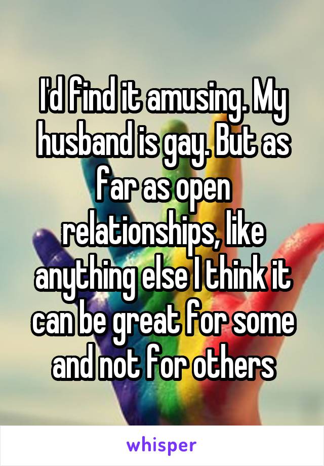 I'd find it amusing. My husband is gay. But as far as open relationships, like anything else I think it can be great for some and not for others