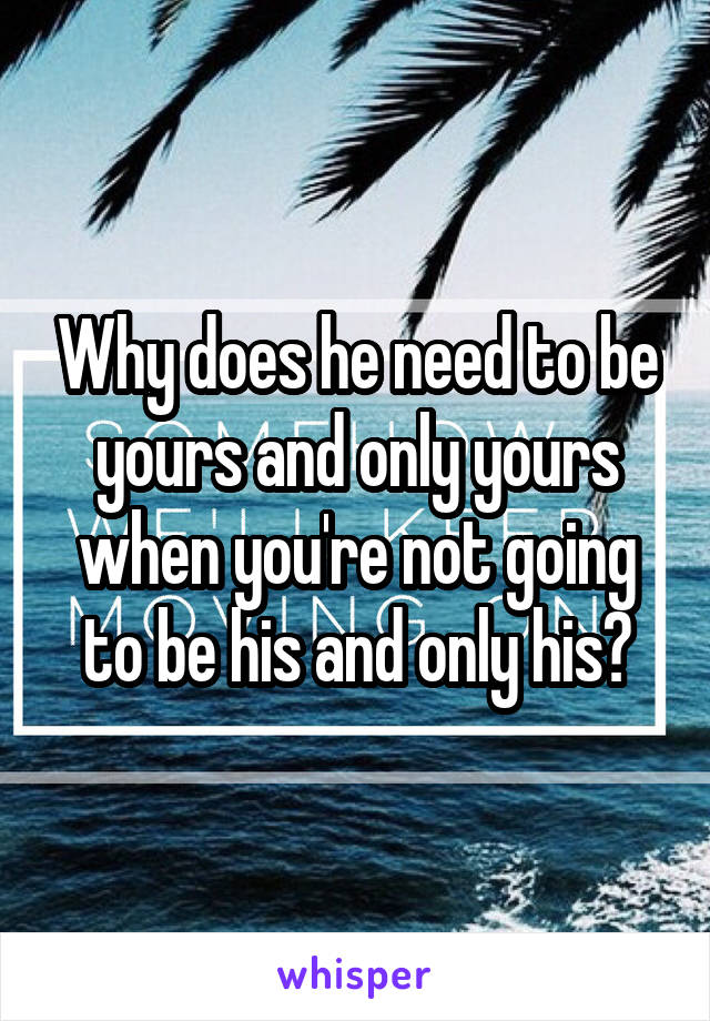 Why does he need to be yours and only yours when you're not going to be his and only his?