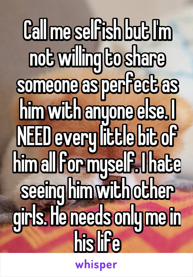 Call me selfish but I'm not willing to share someone as perfect as him with anyone else. I NEED every little bit of him all for myself. I hate seeing him with other girls. He needs only me in his life