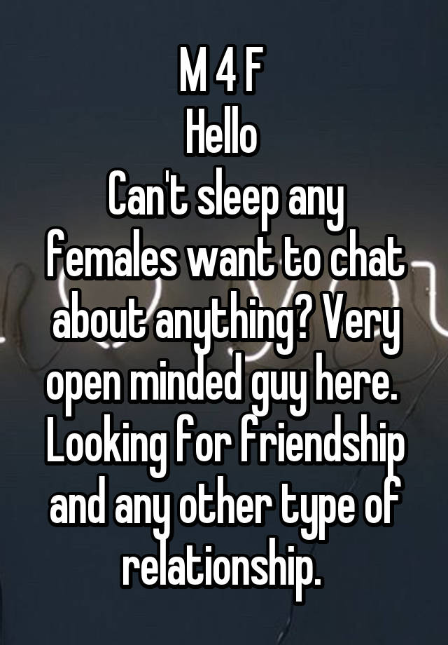 M 4 F 
Hello 
Can't sleep any females want to chat about anything? Very open minded guy here.  Looking for friendship and any other type of relationship. 