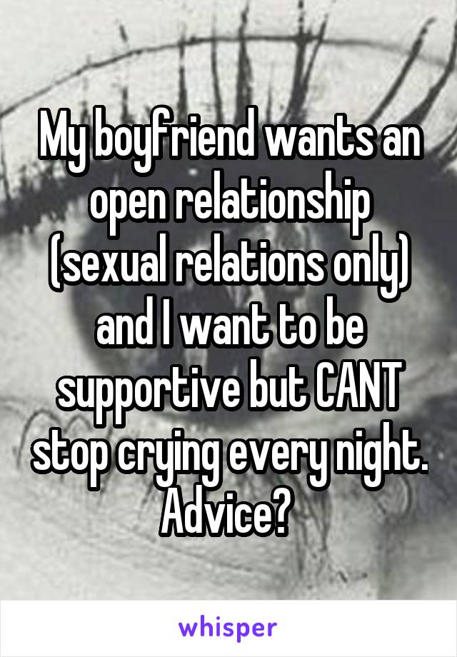 My boyfriend wants an open relationship (sexual relations only) and I want to be supportive but CANT stop crying every night. Advice? 