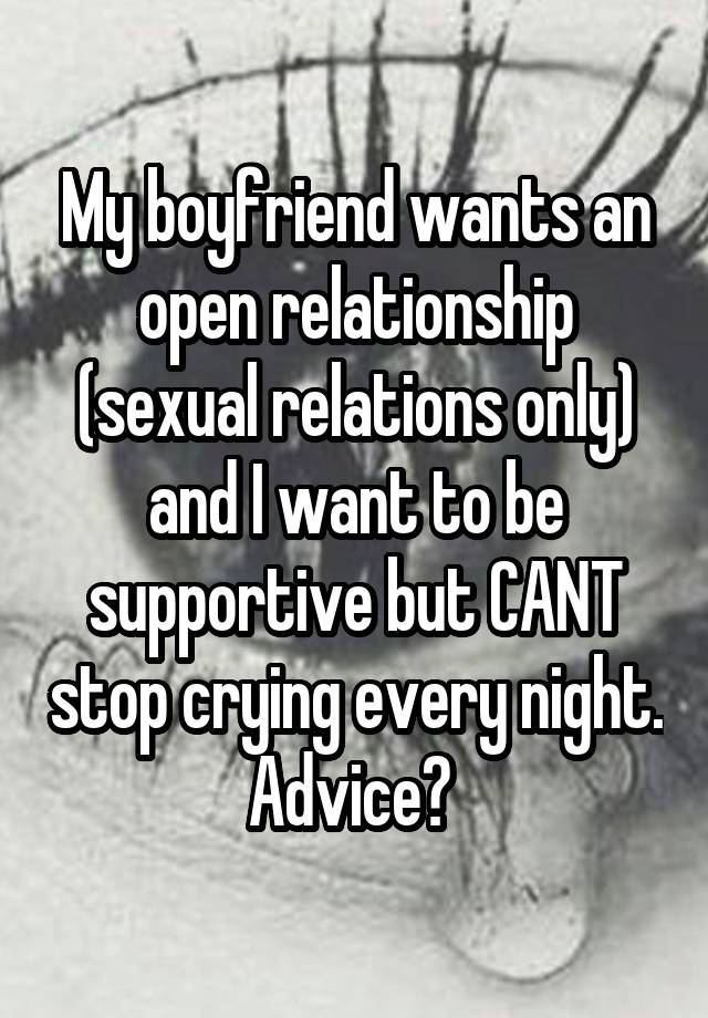 My boyfriend wants an open relationship (sexual relations only) and I want to be supportive but CANT stop crying every night. Advice? 