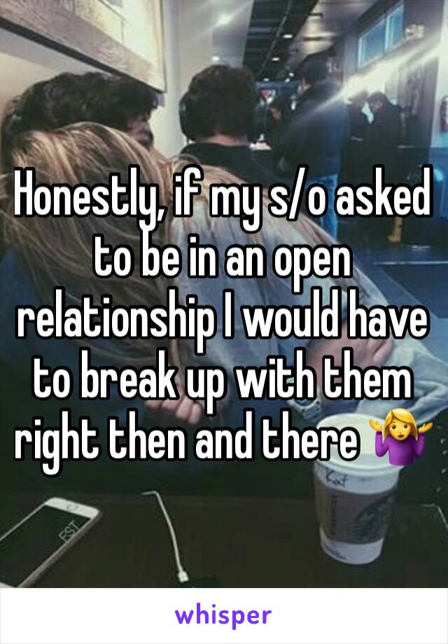 Honestly, if my s/o asked to be in an open relationship I would have to break up with them right then and there 🤷‍♀️