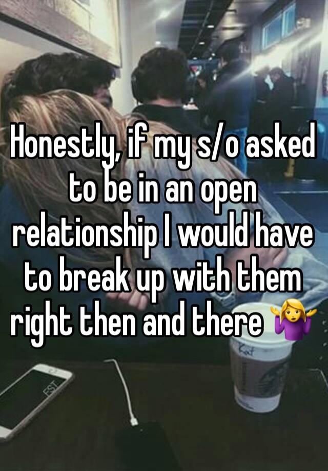 Honestly, if my s/o asked to be in an open relationship I would have to break up with them right then and there 🤷‍♀️