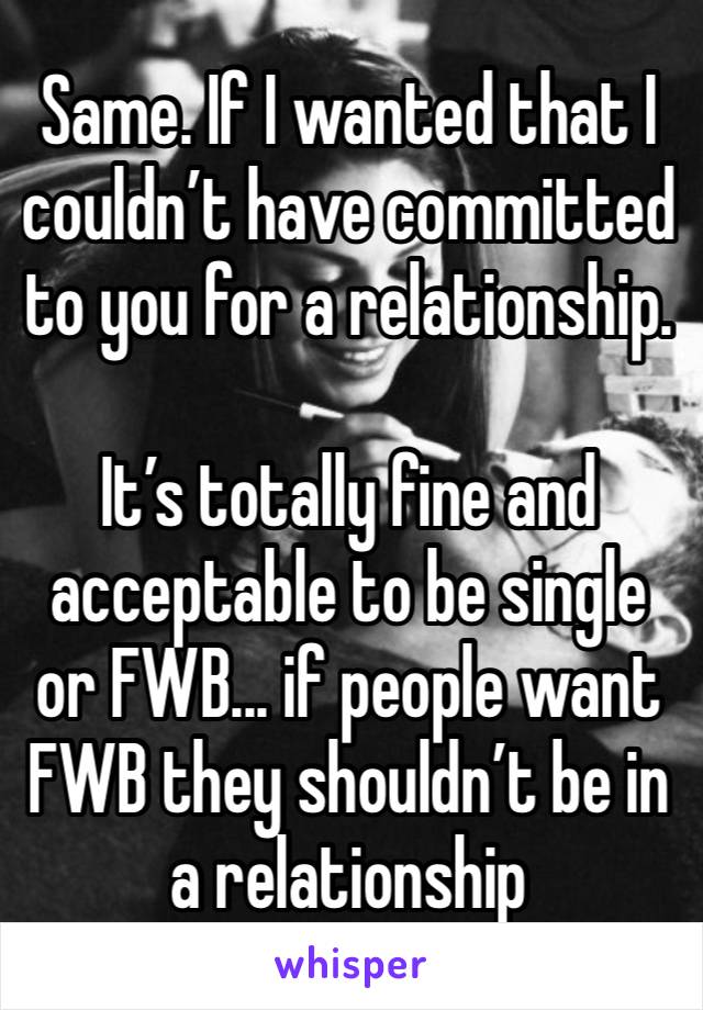 Same. If I wanted that I couldn’t have committed to you for a relationship.

It’s totally fine and acceptable to be single or FWB... if people want FWB they shouldn’t be in a relationship 