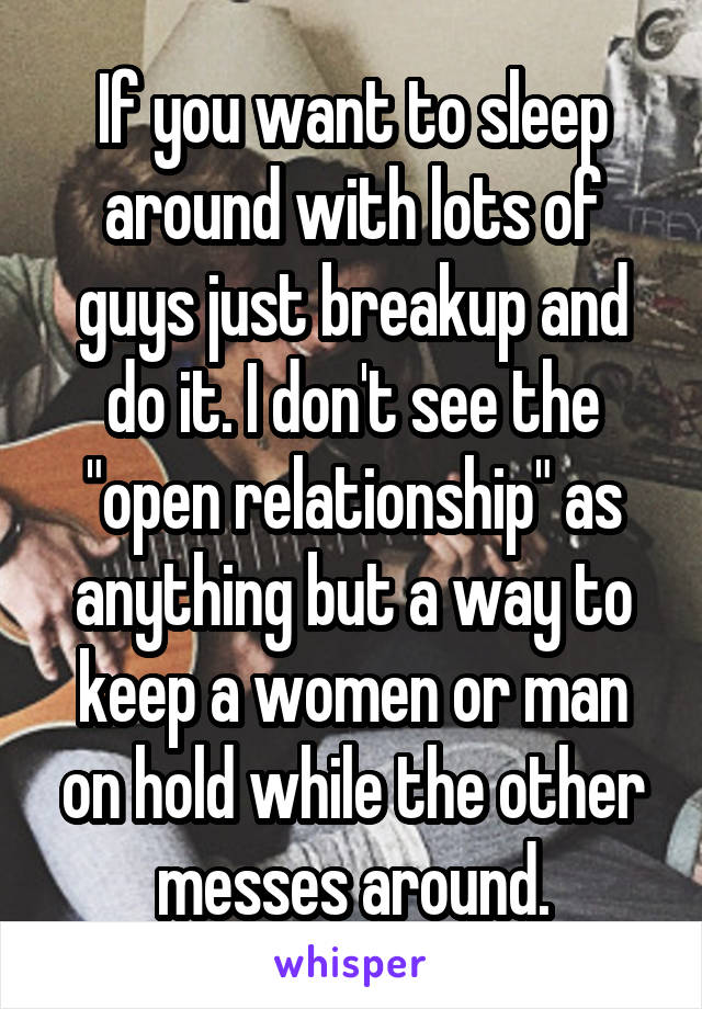 If you want to sleep around with lots of guys just breakup and do it. I don't see the "open relationship" as anything but a way to keep a women or man on hold while the other messes around.