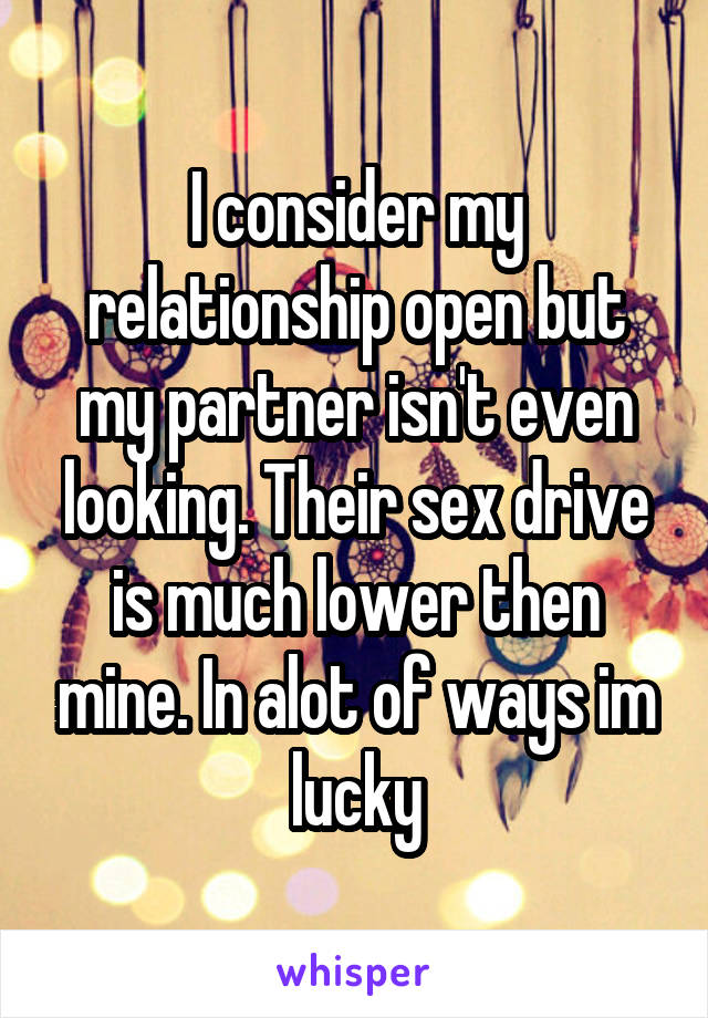 I consider my relationship open but my partner isn't even looking. Their sex drive is much lower then mine. In alot of ways im lucky