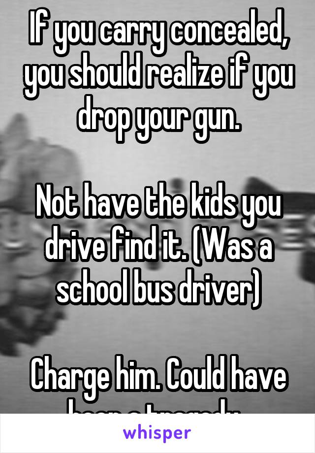 If you carry concealed, you should realize if you drop your gun.

Not have the kids you drive find it. (Was a school bus driver)

Charge him. Could have been a tragedy. 