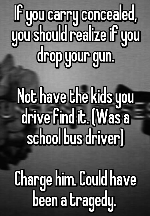 If you carry concealed, you should realize if you drop your gun.

Not have the kids you drive find it. (Was a school bus driver)

Charge him. Could have been a tragedy. 