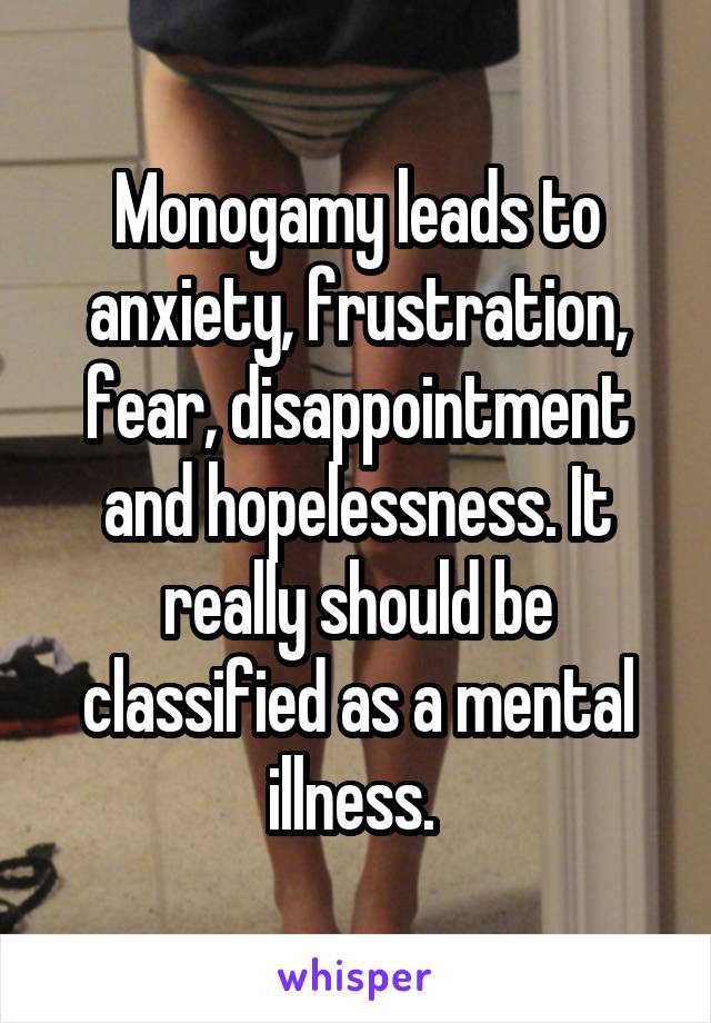 Monogamy leads to anxiety, frustration, fear, disappointment and hopelessness. It really should be classified as a mental illness. 