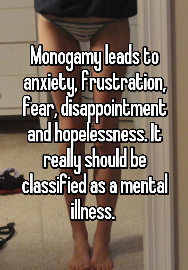 Monogamy leads to anxiety, frustration, fear, disappointment and hopelessness. It really should be classified as a mental illness. 