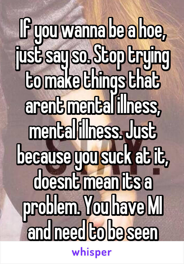 If you wanna be a hoe, just say so. Stop trying to make things that arent mental illness, mental illness. Just because you suck at it, doesnt mean its a problem. You have MI and need to be seen