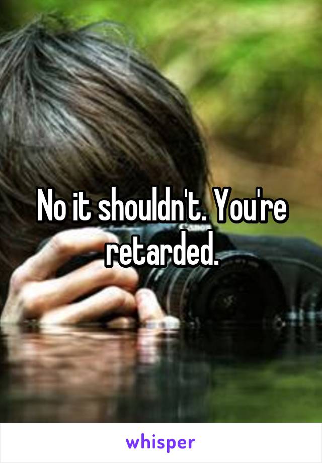 No it shouldn't. You're retarded.