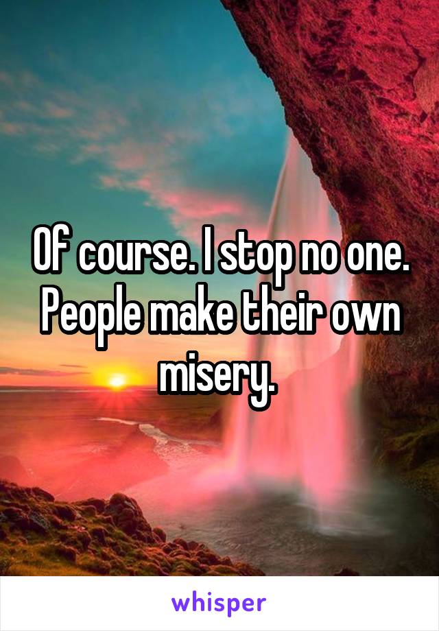 Of course. I stop no one. People make their own misery. 