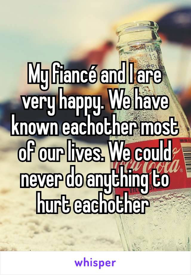 My fiancé and I are very happy. We have known eachother most of our lives. We could never do anything to hurt eachother 