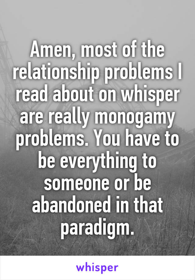 Amen, most of the relationship problems I read about on whisper are really monogamy problems. You have to be everything to someone or be abandoned in that paradigm.