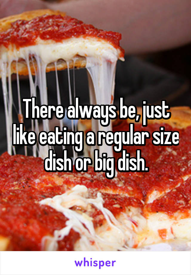 There always be, just like eating a regular size dish or big dish.