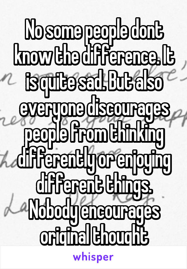 No some people dont know the difference. It is quite sad. But also everyone discourages people from thinking differently or enjoying different things. Nobody encourages original thought