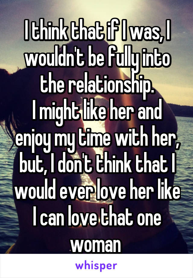 I think that if I was, I wouldn't be fully into the relationship.
I might like her and enjoy my time with her, but, I don't think that I would ever love her like I can love that one woman 