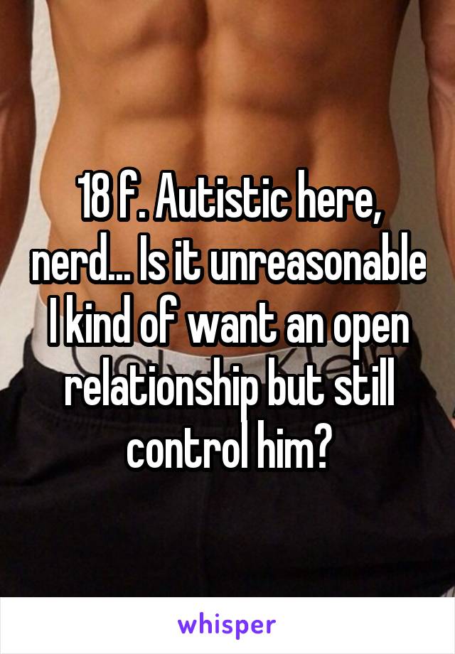 18 f. Autistic here, nerd... Is it unreasonable I kind of want an open relationship but still control him?