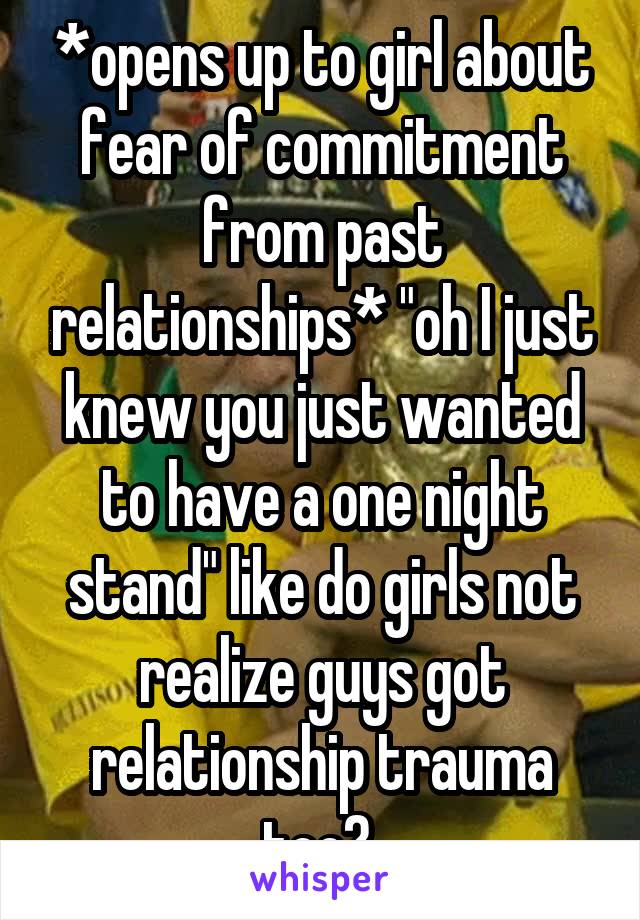 *opens up to girl about fear of commitment from past relationships* "oh I just knew you just wanted to have a one night stand" like do girls not realize guys got relationship trauma too? 