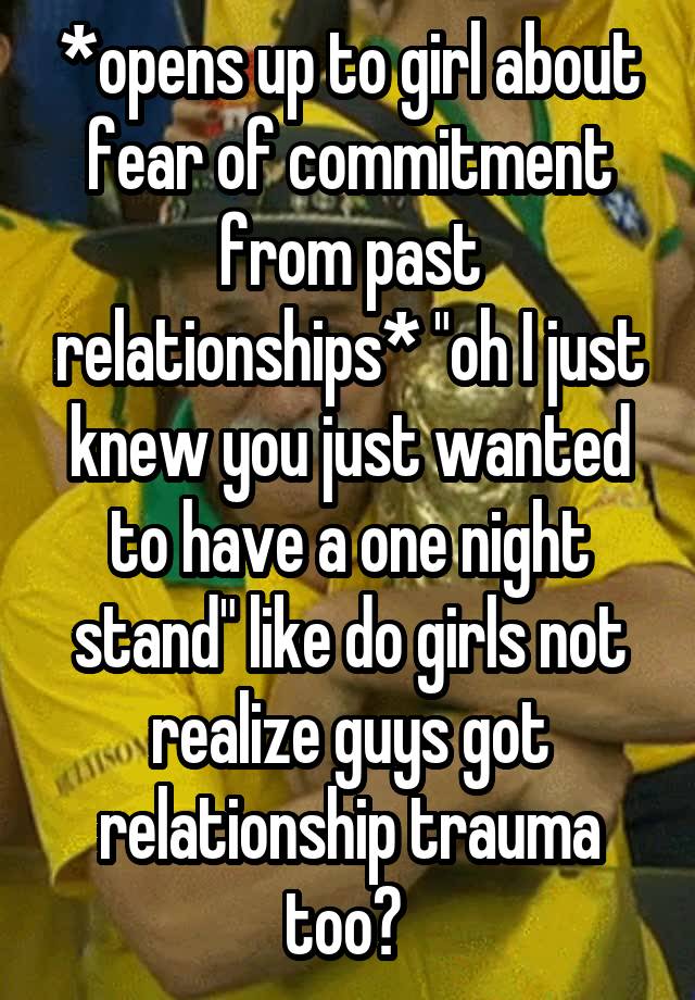 *opens up to girl about fear of commitment from past relationships* "oh I just knew you just wanted to have a one night stand" like do girls not realize guys got relationship trauma too? 