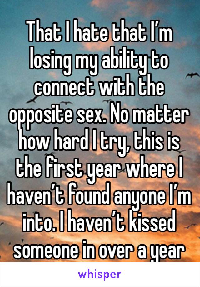 That I hate that I’m losing my ability to connect with the opposite sex. No matter how hard I try, this is the first year where I haven’t found anyone I’m into. I haven’t kissed someone in over a year