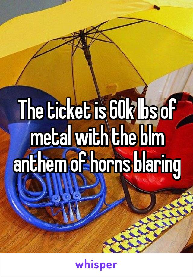 The ticket is 60k lbs of metal with the blm anthem of horns blaring