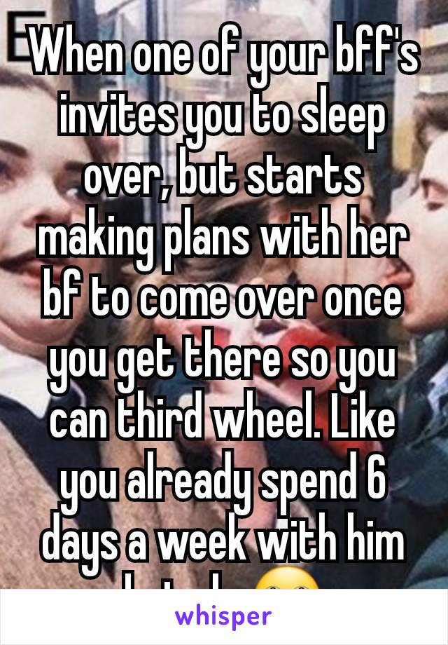 When one of your bff's invites you to sleep over, but starts making plans with her bf to come over once you get there so you can third wheel. Like you already spend 6 days a week with him but ok. 🙄