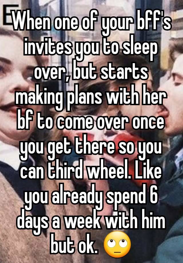 When one of your bff's invites you to sleep over, but starts making plans with her bf to come over once you get there so you can third wheel. Like you already spend 6 days a week with him but ok. 🙄