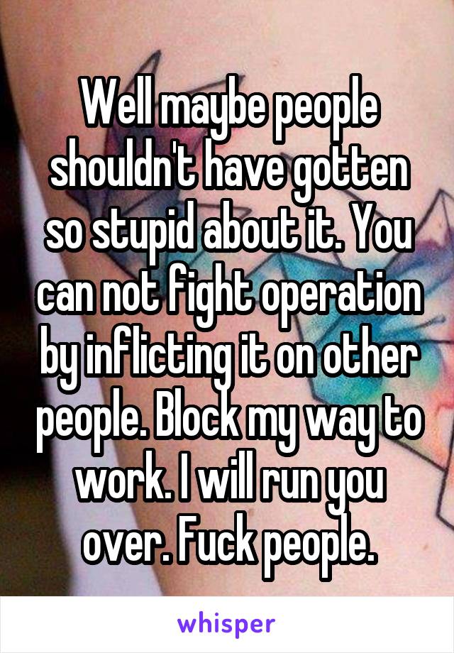 Well maybe people shouldn't have gotten so stupid about it. You can not fight operation by inflicting it on other people. Block my way to work. I will run you over. Fuck people.