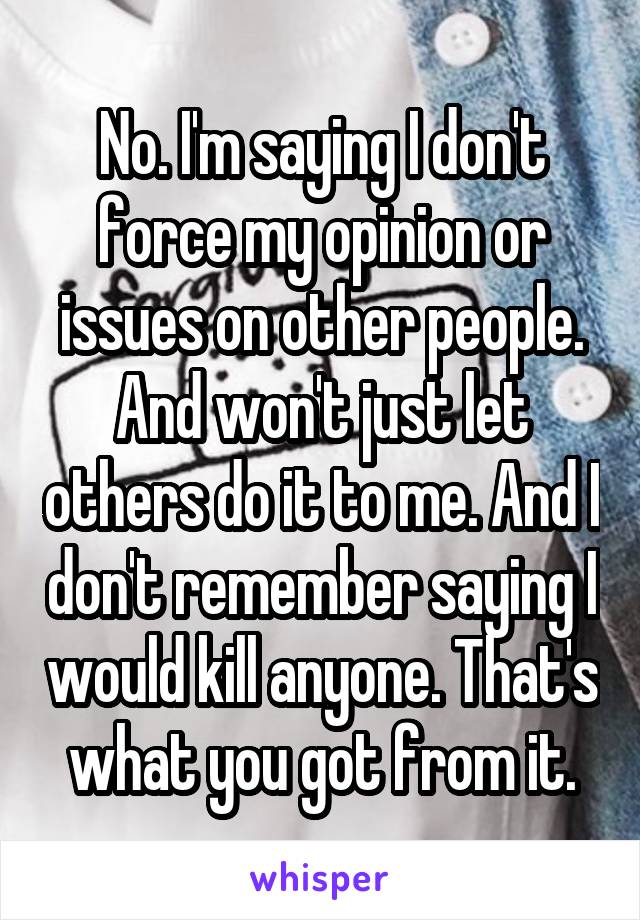 No. I'm saying I don't force my opinion or issues on other people. And won't just let others do it to me. And I don't remember saying I would kill anyone. That's what you got from it.