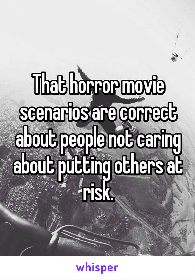 That horror movie scenarios are correct about people not caring about putting others at risk.