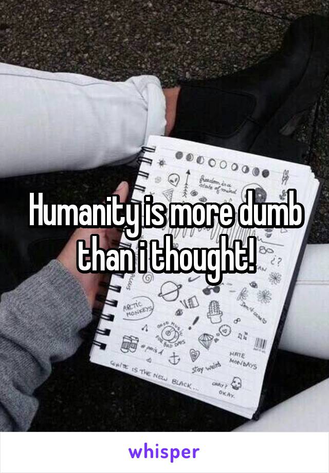 Humanity is more dumb than i thought!