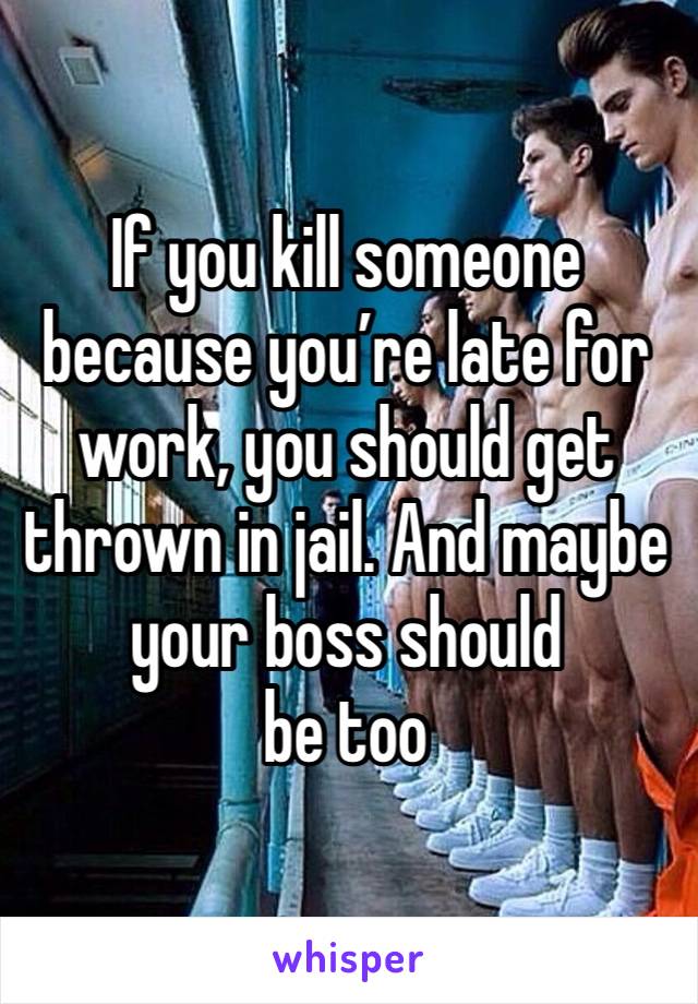 If you kill someone because you’re late for work, you should get thrown in jail. And maybe your boss should
be too 