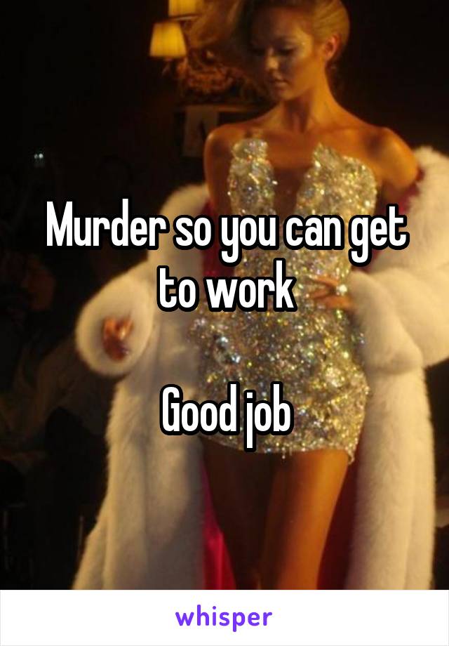 Murder so you can get to work

Good job