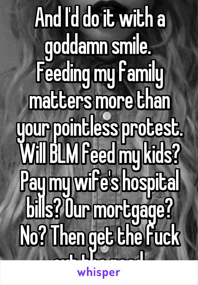 And I'd do it with a goddamn smile. 
Feeding my family matters more than your pointless protest.
Will BLM feed my kids? Pay my wife's hospital bills? Our mortgage? No? Then get the fuck out the road.