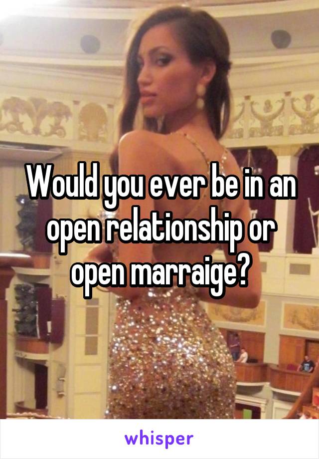 Would you ever be in an open relationship or open marraige?