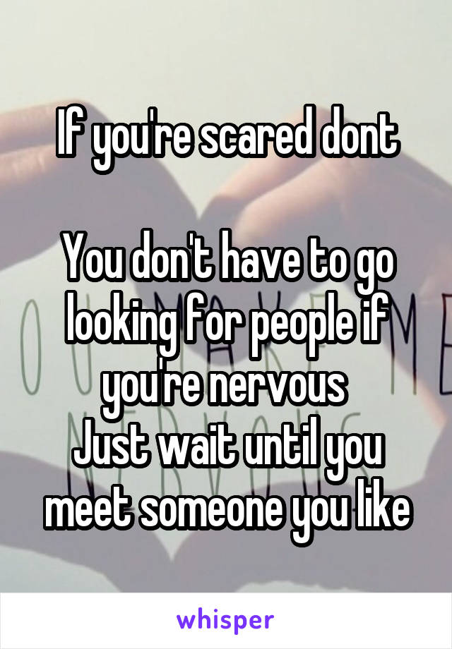 If you're scared dont

You don't have to go looking for people if you're nervous 
Just wait until you meet someone you like