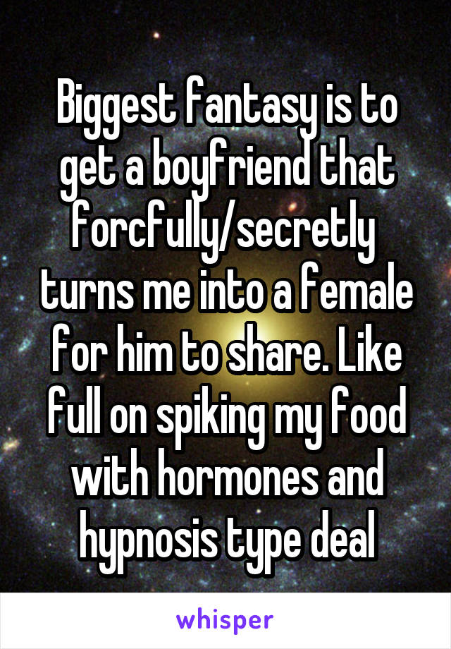 Biggest fantasy is to get a boyfriend that forcfully/secretly  turns me into a female for him to share. Like full on spiking my food with hormones and hypnosis type deal