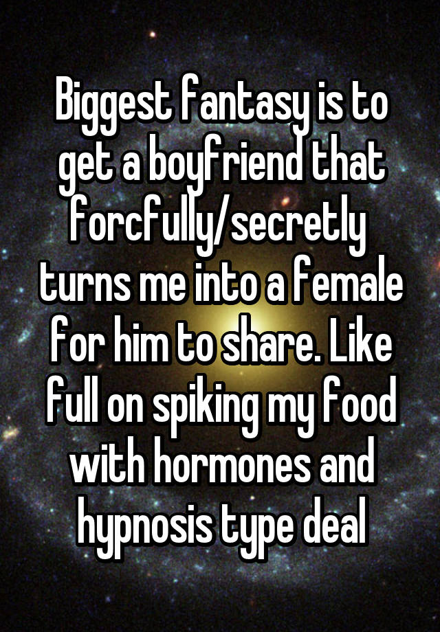 Biggest fantasy is to get a boyfriend that forcfully/secretly  turns me into a female for him to share. Like full on spiking my food with hormones and hypnosis type deal