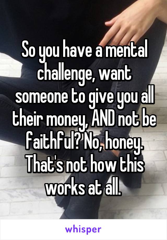 So you have a mental challenge, want someone to give you all their money, AND not be faithful? No, honey. That's not how this works at all. 