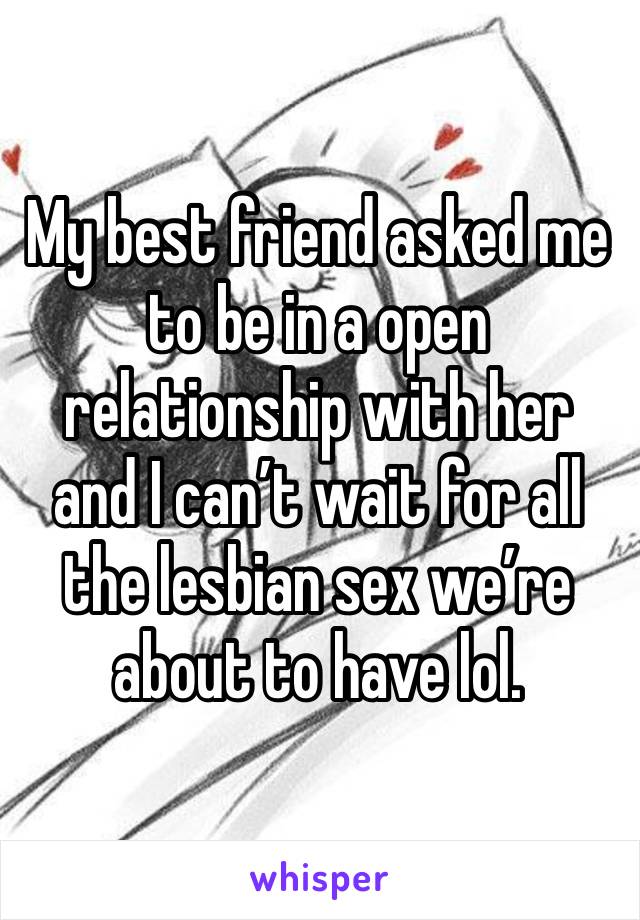 My best friend asked me to be in a open relationship with her and I can’t wait for all the lesbian sex we’re about to have lol.