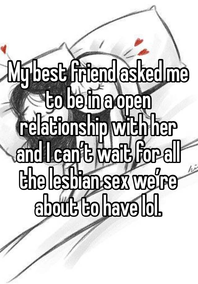 My best friend asked me to be in a open relationship with her and I can’t wait for all the lesbian sex we’re about to have lol.